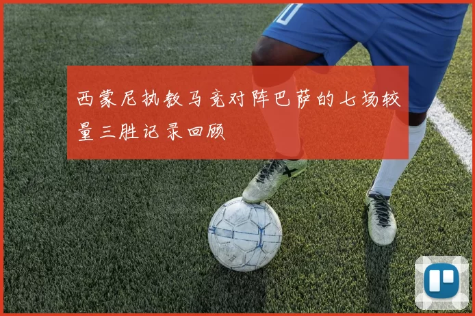 西蒙尼执教马竞对阵巴萨的七场较量三胜记录回顾